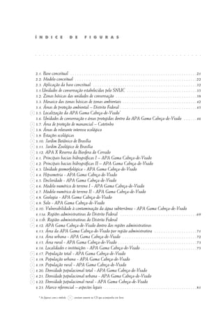 2.1. Base conceitual . . . . . . . . . . . . . . . . . . . . . . . . . . . . . . . . . . . . . . . . . . . . . . . . . . . . . . . .21
2.2. Modelo conceitual . . . . . . . . . . . . . . . . . . . . . . . . . . . . . . . . . . . . . . . . . . . . . . . . . . . . . .22
2.3. Aplicação da base conceitual . . . . . . . . . . . . . . . . . . . . . . . . . . . . . . . . . . . . . . . . . . . . . .32
3.1.Unidades de conservação estabelecidas pelo SNUC . . . . . . . . . . . . . . . . . . . . . . . . . . . . . . .35
3.2. Zonas básicas das unidades de conservação . . . . . . . . . . . . . . . . . . . . . . . . . . . . . . . . . . . .38
3.3. Mosaico das zonas básicas de zonas ambientais . . . . . . . . . . . . . . . . . . . . . . . . . . . . . . . . .42
3.4. Áreas de proteção ambiental – Distrito Federal . . . . . . . . . . . . . . . . . . . . . . . . . . . . . . . . . .45
3.5. Localização da APA Gama Cabeça-de-Veado*
3.6. Unidades de conservação e áreas protegidas dentro da APA Gama Cabeça-de-Veado . . . . . .46
3.7. Área de proteção de manancial – Catetinho
3.8. Áreas de relevante interesse ecológico
3.9. Estações ecológicas
3.10. Jardim Botânico de Brasília
3.11. Jardim Zoológico de Brasília
3.12. APA X Reserva da Biosfera do Cerrado
4.1. Principais bacias hidrográficas I – APA Gama Cabeça-de-Veado
4.2. Principais bacias hidrográficas II – APA Gama Cabeça-de-Veado
4.3. Unidade geomorfológica - APA Gama Cabeça-de-Veado
4.4. Hipsometria - APA Gama Cabeça-de-Veado
4.5. Declividade - APA Gama Cabeça-de-Veado
4.6. Modelo numérico de terreno I - APA Gama Cabeça-de-Veado
4.7. Modelo numérico de terreno II - APA Gama Cabeça-de-Veado
4.8. Geologia - APA Gama Cabeça-de-Veado
4.9. Solo - APA Gama Cabeça-de-Veado
4.10. Vulnerabilidade à contaminação da água subterrânea - APA Gama Cabeça-de-Veado
4.11a. Regiões administrativas do Distrito Federal . . . . . . . . . . . . . . . . . . . . . . . . . . . . . . . . . .69
4.11b. Regiões administrativas do Distrito Federal
4.12. APA Gama Cabeça-de-Veado dentro das regiões administrativas
4.13. Área da APA Gama Cabeça-de-Veado por região administrativa . . . . . . . . . . . . . . . . . . .71
4.14. Área urbana - APA Gama Cabeça-de-Veado . . . . . . . . . . . . . . . . . . . . . . . . . . . . . . . . .72
4.15. Área rural - APA Gama Cabeça-de-Veado . . . . . . . . . . . . . . . . . . . . . . . . . . . . . . . . . . .73
4.16. Localidades e instituições - APA Gama Cabeça-de-Veado . . . . . . . . . . . . . . . . . . . . . . . . .75
4.17. População total - APA Gama Cabeça-de-Veado
4.18. População urbana - APA Gama Cabeça-de-Veado
4.19. População rural - APA Gama Cabeça-de-Veado
4.20. Densidade populacional total - APA Gama Cabeça-de-Veado
4.21. Densidade populacional urbana - APA Gama Cabeça-de-Veado
4.22. Densidade populacional rural - APA Gama Cabeça-de-Veado
4.23. Marco referencial – aspectos legais . . . . . . . . . . . . . . . . . . . . . . . . . . . . . . . . . . . . . . . . .81
Í N D I C E D E F I G U R A S
. . . . . . . . . . . . . . . . . . . . . . . . . . . . . . . . . . . . . . . . . . .
* As figuras com o símbolo constam somente no CD que acompanha este livro.
 
