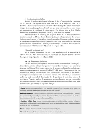 79
b) Densidade populacional urbana
A maior densidade populacional urbana é da R.A. Candangolândia, com quase
12.790 hab/km2
. Em segundo lugar, bem atrás, está a R.A. Lago Sul, com 550,16
hab/km2
. Observa-se que o valor da densidade urbana do Lago Sul é bem diferente em
relação à densidade populacional total, em que estavam incluídas as áreas rurais,
correspondentes às unidades de conservação. Por último, vem a R.A. Núcleo
Bandeirante, representada pelo bairro Park Way, com quase 247 hab/km2
.
A baixa densidade do Park Way, em relação às demais R.A.’s, deve-se ao tamanho
dos terrenos de 2 ha. Mesmo depois da autorização para o fracionamento dos terrenos
(até oito casas), apenas 44% dos lotes foram fracionados. Caso essa tendência persista,
se todos os terrenos do bairro forem fracionados em 8 lotes, numa média de 6,3 pessoas
por residência, significa que a população pode chegar a cerca de 38.000 pessoas,
contra os atuais 7.800 habitantes (Quadro 4.13 e Figura 4.21).
c) Densidade populacional rural
A R.A. Núcleo Bandeirante é a única com população rural. A densidade é de
147,77 hab/km2
. Nela estão incluídas as populações de Vargem Bonita e Núcleo
Córrego da Onça (Quadro 4.14 e Figura 4.22).
4.4.3.3. Saneamento Ambiental
Em face do novo paradigma de desenvolvimento sustentável em construção, a
ênfase do saneamento está em incorporar o bem-estar da sociedade e o uso sustentável
dos recursos hídricos. Deste modo, o conceito de saneamento básico foi ampliado para
a denominação saneamento ambiental (MPO/SEPURB, 1995). Este novo conceito visa
a redução de doenças veiculadas pela água, esgoto e lixo, e a diminuição das perdas e
dos impactos antrópicos sobre os sistemas hídricos. Por outro lado, o saneamento
ambiental está associado à diminuição dos desperdícios de materiais, através da
reciclagem. Para isso, a oferta de saneamento ambiental associa sistemas constituídos
por uma infra-estrutura física (obras e equipamentos) e uma estrutura educacional, legal
e institucional, que abrange os seguintes serviços:
• Água - abastecimento a populações, com qualidade compatível com a proteção de sua saúde e em
quantidade suficiente para a garantia das condições básicas de conforto.
• Esgoto Sanitário - coleta, tratamento e disposição – adequada em termos ambientais e segurança
dos esgotos em relação às condições sanitárias. Aqui, estão incluídos os rejeitos provenientes das atividades
domésticas, comerciais, de serviços, industriais e públicas.
• Resíduos Sólidos (lixo) - coleta, tratamento e disposição dos resíduos sólidos, rejeitados pelas ativi-
dades acima. Os processos relativos aos resíduos devem ser adequados em termos ambientais e seguros
do ponto de vista do saneamento.
• Coleta de águas pluviais e controle de empoçamentos e inundações
• Controle de vetores de doenças transmissíveis (insetos, roedores, moluscos etc.)
 