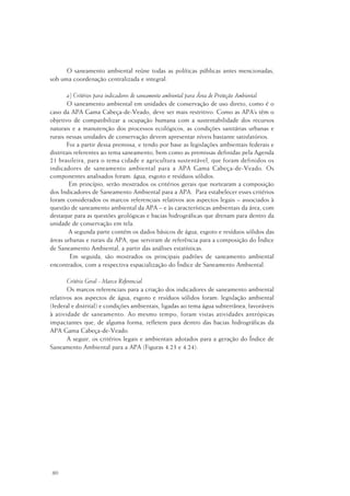 80
O saneamento ambiental reúne todas as políticas públicas antes mencionadas,
sob uma coordenação centralizada e integral.
a) Critérios para indicadores de saneamento ambiental para Área de Proteção Ambiental
O saneamento ambiental em unidades de conservação de uso direto, como é o
caso da APA Gama Cabeça-de-Veado, deve ser mais restritivo. Como as APA’s têm o
objetivo de compatibilizar a ocupação humana com a sustentabilidade dos recursos
naturais e a manutenção dos processos ecológicos, as condições sanitárias urbanas e
rurais nessas unidades de conservação devem apresentar níveis bastante satisfatórios.
Foi a partir dessa premissa, e tendo por base as legislações ambientais federais e
distritais referentes ao tema saneamento, bem como as premissas definidas pela Agenda
21 brasileira, para o tema cidade e agricultura sustentável, que foram definidos os
indicadores de saneamento ambiental para a APA Gama Cabeça-de-Veado. Os
componentes analisados foram: água, esgoto e resíduos sólidos.
Em princípio, serão mostrados os critérios gerais que nortearam a composição
dos Indicadores de Saneamento Ambiental para a APA. Para estabelecer esses critérios
foram considerados os marcos referenciais relativos aos aspectos legais – associados à
questão de saneamento ambiental da APA – e às características ambientais da área, com
destaque para as questões geológicas e bacias hidrográficas que drenam para dentro da
unidade de conservação em tela.
A segunda parte contém os dados básicos de água, esgoto e resíduos sólidos das
áreas urbanas e rurais da APA, que serviram de referência para a composição do Índice
de Saneamento Ambiental, a partir das análises estatísticas.
Em seguida, são mostrados os principais padrões de saneamento ambiental
encontrados, com a respectiva espacialização do Índice de Saneamento Ambiental.
Critério Geral - Marco Referencial
Os marcos referenciais para a criação dos indicadores de saneamento ambiental
relativos aos aspectos de água, esgoto e resíduos sólidos foram: legislação ambiental
(federal e distrital) e condições ambientais, ligadas ao tema água subterrânea, favoráveis
à atividade de saneamento. Ao mesmo tempo, foram vistas atividades antrópicas
impactantes que, de alguma forma, refletem para dentro das bacias hidrográficas da
APA Gama Cabeça-de-Veado.
A seguir, os critérios legais e ambientais adotados para a geração do Índice de
Saneamento Ambiental para a APA (Figuras 4.23 e 4.24).
 