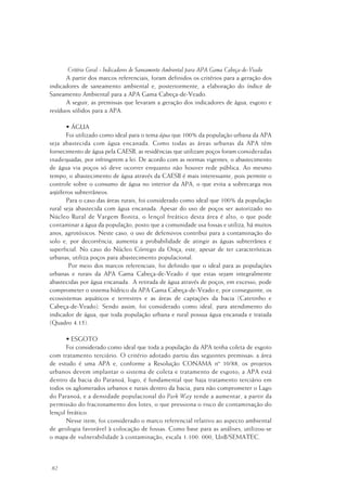82
Critério Geral - Indicadores de Saneamento Ambiental para APA Gama Cabeça-de-Veado
A partir dos marcos referenciais, foram definidos os critérios para a geração dos
indicadores de saneamento ambiental e, posteriormente, a elaboração do índice de
Saneamento Ambiental para a APA Gama Cabeça-de-Veado.
A seguir, as premissas que levaram a geração dos indicadores de água, esgoto e
resíduos sólidos para a APA.
• ÁGUA
Foi utilizado como ideal para o tema água que 100% da população urbana da APA
seja abastecida com água encanada. Como todas as áreas urbanas da APA têm
fornecimento de água pela CAESB, as residências que utilizam poços foram consideradas
inadequadas, por infringirem a lei. De acordo com as normas vigentes, o abastecimento
de água via poços só deve ocorrer enquanto não houver rede pública. Ao mesmo
tempo, o abastecimento de água através da CAESB é mais interessante, pois permite o
controle sobre o consumo de água no interior da APA, o que evita a sobrecarga nos
aqüíferos subterrâneos.
Para o caso das áreas rurais, foi considerado como ideal que 100% da população
rural seja abastecida com água encanada. Apesar do uso de poços ser autorizado no
Núcleo Rural de Vargem Bonita, o lençol freático desta área é alto, o que pode
contaminar a água da população, posto que a comunidade usa fossas e utiliza, há muitos
anos, agrotóxicos. Neste caso, o uso de defensivos contribui para a contaminação do
solo e, por decorrência, aumenta a probabilidade de atingir as águas subterrânea e
superficial. No caso do Núcleo Córrego da Onça, este, apesar de ter características
urbanas, utiliza poços para abastecimento populacional.
Por meio dos marcos referenciais, foi definido que o ideal para as populações
urbanas e rurais da APA Gama Cabeça-de-Veado é que estas sejam integralmente
abastecidas por água encanada. A retirada de água através de poços, em excesso, pode
comprometer o sistema hídrico da APA Gama Cabeça-de-Veado e, por conseguinte, os
ecossistemas aquáticos e terrestres e as áreas de captações da bacia (Catetinho e
Cabeça-de-Veado). Sendo assim, foi considerado como ideal, para atendimento do
indicador de água, que toda população urbana e rural possua água encanada e tratada
(Quadro 4.15).
• ESGOTO
Foi considerado como ideal que toda a população da APA tenha coleta de esgoto
com tratamento terciário. O critério adotado partiu das seguintes premissas: a área
de estudo é uma APA e, conforme a Resolução CONAMA nº 10/88, os projetos
urbanos devem implantar o sistema de coleta e tratamento de esgoto; a APA está
dentro da bacia do Paranoá, logo, é fundamental que haja tratamento terciário em
todos os aglomerados urbanos e rurais dentro da bacia, para não comprometer o Lago
do Paranoá; e a densidade populacional do Park Way tende a aumentar, a partir da
permissão do fracionamento dos lotes, o que pressiona o risco de contaminação do
lençol freático.
Nesse item, foi considerado o marco referencial relativo ao aspecto ambiental
de geologia favorável à colocação de fossas. Como base para as análises, utilizou-se
o mapa de vulnerabilidade à contaminação, escala 1:100. 000, UnB/SEMATEC.
 
