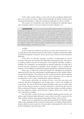 83
Como todas as áreas urbanas e rurais estão em áreas geológicas desfavoráveis
para o uso excessivo de fossas, o dado foi desconsiderado nas análises estatísticas para
a geração dos indicadores e índices de saneamento ambiental, por não ter variação.
Pelo exposto, foi considerado como ideal de atendimento do indicador esgoto
toda a população urbana e rural com tratamento terciário (Quadro 4.15).
CONSIDERAÇÕES: é importante frisar que apesar da Resolução CONAMA nº 10/88 indicar o
recolhimento do esgoto em APA’s, e não o uso de fossa séptica, esta tecnologia, quando bem-feita, e a
depender da densidade populacional da área, pode ser mais adequada que o recolhimento do esgoto.
Como a legislação não cita qual tipo de tratamento, isto pode significar o nível primário de tratamento,
que significa recolhimento do esgoto e lançamento "in natura" nos cursos d’água. Se for fossa séptica, esta
tem que ter um digestor estanque e anaeróbico. Sendo assim, ela produz efluente limpo e estéril, não poluidor.
Caso seja usada esta tecnologia na APA, deve-se exigir separação absoluta do esgoto primário, em relação
ao secundário e terciário. Para o efluente secundário e terciário deve haver o sumidouro que, e a depender
das condições geológicas, será horizontal ou vertical.
• LIXO
As mais modernas tendências mundiais em termos de planejamento e con-
servação dos recursos naturais tratam da coleta seletiva, segundo a proposta de cidade
sustentável da Agenda 21 brasileira. Assim, optou-se por incluí-la no item saneamento
ambiental.
O lixo deve ser coletado, separado, reciclado e acondicionado em aterros
sanitários. Estas áreas são as formas mais adequadas de disposição do lixo. Nos aterros,
os resíduos recebem uma série de tratamentos, como digestão anaeróbica, aeróbica e
biológica. Por conseguinte, são minimizados os impactos ambientais, de modo que o
ciclo do processo cumulativo é quebrado. Outra vantagem é que os resíduos são
cobertos, o que inviabiliza a proliferação de agentes patogênicos causadores de doenças.
Nesse caso, os lixões não servem para atender aos indicadores de saneamento
ambiental da APA, pois eles correspondem a simples depósitos de lixo (resíduos sólidos)
em uma determinada área. Por estarem ao ar livre, os lixões promovem vários problemas
à saúde, com a proliferação de moscas, ratos e outros organismos nocivos, além de
contaminarem o solo e a água, causando sérios impactos ambientais.
Outro ponto observado, em relação ao lixão, é este não estar dentro de
nenhuma das bacias hidrográficas que drenam para o interior de unidades de
conservação. No caso da APA Gama Cabeça-de-Veado, como esta foi criada tendo
como um dos objetivos garantir a proteção qualitativa e quantitativa dos recursos
hídricos da bacia do Paranoá, é importante que não haja nenhuma atividade antrópica
que cause impacto ou ameace a biota terrestre e aquática. Nesse caso, o lixão é visto
como inaceitável na unidade.
Por outro lado, a queima do lixo foi considerada irregular por dois motivos: sua
prática exige licença do órgão ambiental, e como a área é uma APA, a queima do lixo
pode ocasionar acidentes de proporções devastadoras à biota, como já ocorre.
Sendo assim, foi considerado como ideal, para atendimento do indicador resíduo
sólido, toda a população urbana e rural com coleta seletiva, reciclagem e disposição dos
resíduos sólidos em aterros sanitários. Por outro lado, a destinação do lixo deve ser fora
da bacia hidrográfica que drena para a APA.
 