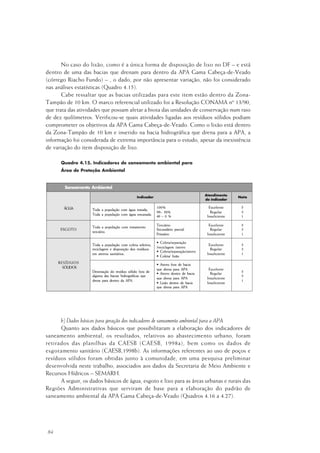 84
No caso do lixão, como é a única forma de disposição de lixo no DF – e está
dentro de uma das bacias que drenam para dentro da APA Gama Cabeça-de-Veado
(córrego Riacho Fundo) – , o dado, por não apresentar variação, não foi considerado
nas análises estatísticas (Quadro 4.15).
Cabe ressaltar que as bacias utilizadas para este item estão dentro da Zona-
Tampão de 10 km. O marco referencial utilizado foi a Resolução CONAMA nº 13/90,
que trata das atividades que possam afetar a biota das unidades de conservação num raio
de dez quilômetros. Verificou-se quais atividades ligadas aos resíduos sólidos podiam
comprometer os objetivos da APA Gama Cabeça-de-Veado. Como o lixão está dentro
da Zona-Tampão de 10 km e inserido na bacia hidrográfica que drena para a APA, a
informação foi considerada de extrema importância para o estudo, apesar da inexistência
de variação do item disposição de lixo.
Quadro 4.15. Indicadores de saneamento ambiental para
Área de Proteção Ambiental
b) Dados básicos para geração dos indicadores de saneamento ambiental para a APA
Quanto aos dados básicos que possibilitaram a elaboração dos indicadores de
saneamento ambiental, os resultados, relativos ao abastecimento urbano, foram
retirados das planilhas da CAESB (CAESB, 1998a), bem como os dados de
esgotamento sanitário (CAESB,1998b). As informações referentes ao uso de poços e
resíduos sólidos foram obtidas junto à comunidade, em uma pesquisa preliminar
desenvolvida neste trabalho, associados aos dados da Secretaria de Meio Ambiente e
Recursos Hídricos – SEMARH.
A seguir, os dados básicos de água, esgoto e lixo para as áreas urbanas e rurais das
Regiões Administrativas que serviram de base para a elaboração do padrão de
saneamento ambiental da APA Gama Cabeça-de-Veado (Quadros 4.16 a 4.27).
 