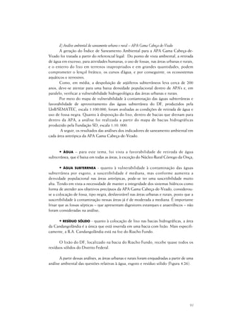 91
d) Análise ambiental do saneamento urbano e rural – APA Gama Cabeça-de-Veado
A geração do Índice de Saneamento Ambiental para a APA Gama Cabeça-de-
Veado foi tratada a partir do referencial legal. Do ponto de vista ambiental, a retirada
de água em excesso, para atividades humanas, o uso de fossas, nas áreas urbanas e rurais,
e o enterro do lixo em terrenos inapropriados e em grandes quantidades, podem
comprometer o lençol freático, os cursos d’água, e por conseguinte, os ecossistemas
aquáticos e terrestres.
Como, em média, a despoluição de aqüíferos subterrâneos leva cerca de 200
anos, deve-se atentar para uma baixa densidade populacional dentro de APA’s e, em
paralelo, verificar a vulnerabilidade hidrogeológica das áreas urbanas e rurais.
Por meio do mapa de vulnerabilidade à contaminação das águas subterrâneas e
favorabilidade de aproveitamento das águas subterrânea do DF, produzidos pela
UnB/SEMATEC, escala 1:100.000, foram avaliadas as condições de retirada de água e
uso de fossa negra. Quanto à disposição do lixo, dentro de bacias que drenam para
dentro da APA, a análise foi realizada a partir do mapa de bacias hidrográficas
produzido pela Fundação SD, escala 1:10. 000.
A seguir, os resultados das análises dos indicadores de saneamento ambiental em
cada área antrópica da APA Gama Cabeça-de-Veado.
• ÁGUA – para este tema, foi vista a favorabilidade de retirada de água
subterrânea, que é baixa em todas as áreas, à exceção do Núcleo Rural Córrego da Onça;
• ÁGUA SUBTERRNEA - quanto à vulnerabilidade à contaminação das águas
subterrânea por esgoto, a suscetibilidade é mediana, mas conforme aumenta a
densidade populacional nas áreas antrópicas, pode-se ter uma suscetibilidade muito
alta. Tendo em vista a necessidade de manter a integridade dos sistemas hídricos como
forma de atender aos objetivos precípuos da APA Gama Cabeça-de-Veado, considerou-
se a colocação de fossa, tipo negra, desfavorável nas áreas urbanas e rurais, posto que a
suscetibilidade à contaminação nessas áreas já é de moderada a mediana. É importante
frisar que as fossas sépticas – que apresentam digestores estanques e anaeróbicos – não
foram consideradas na análise;
• RESÍDUO SÓLIDO - quanto à colocação de lixo nas bacias hidrográficas, a área
da Candangolândia é a única que está inserida em uma bacia com lixão. Mais especifi-
camente, a R.A. Candangolândia está na foz do Riacho Fundo.
O lixão do DF, localizado na bacia do Riacho Fundo, recebe quase todos os
resíduos sólidos do Distrito Federal.
A partir dessas análises, as áreas urbanas e rurais foram enquadradas a partir de uma
análise ambiental das questões relativas à água, esgoto e resíduo sólido (Figura 4.26).
 