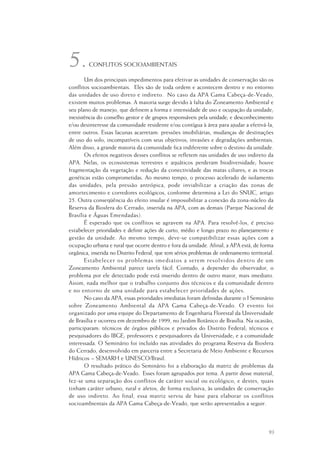 93
CONFLITOS SOCIOAMBIENTAIS
Um dos principais impedimentos para efetivar as unidades de conservação são os
conflitos socioambientais. Eles são de toda ordem e acontecem dentro e no entorno
das unidades de uso direto e indireto. No caso da APA Gama Cabeça-de-Veado,
existem muitos problemas. A maioria surge devido à falta do Zoneamento Ambiental e
seu plano de manejo, que definem a forma e intensidade de uso e ocupação da unidade;
inexistência do conselho gestor e de grupos responsáveis pela unidade; e desconhecimento
e/ou desinteresse da comunidade residente e/ou contígua à área para ajudar a efetivá-la,
entre outros. Essas lacunas acarretam: pressões imobiliárias, mudanças de destinações
de uso do solo, incompatíveis com seus objetivos; invasões e degradações ambientais.
Além disso, a grande maioria da comunidade fica indiferente sobre o destino da unidade.
Os efeitos negativos desses conflitos se refletem nas unidades de uso indireto da
APA. Nelas, os ecossistemas terrestres e aquáticos perderam biodiversidade; houve
fragmentação da vegetação e redução da conectividade das matas ciliares; e as trocas
genéticas estão comprometidas. Ao mesmo tempo, o processo acelerado de isolamento
das unidades, pela pressão antrópica, pode inviabilizar a criação das zonas de
amortecimento e corredores ecológicos, conforme determina a Lei do SNUC, artigo
25. Outra conseqüência do efeito insular é impossibilitar a conexão da zona-núcleo da
Reserva da Biosfera do Cerrado, inserida na APA, com as demais (Parque Nacional de
Brasília e Águas Emendadas).
É esperado que os conflitos se agravem na APA. Para resolvê-los, é preciso
estabelecer prioridades e definir ações de curto, médio e longo prazo no planejamento e
gestão da unidade. Ao mesmo tempo, deve-se compatibilizar essas ações com a
ocupação urbana e rural que ocorre dentro e fora da unidade. Afinal, a APA está, de forma
orgânica, inserida no Distrito Federal, que tem sérios problemas de ordenamento territorial.
Estabelecer os problemas imediatos a serem resolvidos dentro de um
Zoneamento Ambiental parece tarefa fácil. Contudo, a depender do observador, o
problema por ele detectado pode está inserido dentro de outro maior, mais imediato.
Assim, nada melhor que o trabalho conjunto dos técnicos e da comunidade dentro
e no entorno de uma unidade para estabelecer prioridades de ações.
No caso da APA, essas prioridades imediatas foram definidas durante o I Seminário
sobre Zoneamento Ambiental da APA Gama Cabeça-de-Veado. O evento foi
organizado por uma equipe do Departamento de Engenharia Florestal da Universidade
de Brasília e ocorreu em dezembro de 1999, no Jardim Botânico de Brasília. Na ocasião,
participaram: técnicos de órgãos públicos e privados do Distrito Federal; técnicos e
pesquisadores do IBGE; professores e pesquisadores da Universidade; e a comunidade
interessada. O Seminário foi incluído nas atividades do programa Reserva da Biosfera
do Cerrado, desenvolvido em parceria entre a Secretaria de Meio Ambiente e Recursos
Hídricos – SEMARH e UNESCO/Brasil.
O resultado prático do Seminário foi a elaboração da matriz de problemas da
APA Gama Cabeça-de-Veado. Esses foram agrupados por tema. A partir desse material,
fez-se uma separação dos conflitos de caráter social ou ecológico, e destes, quais
tinham caráter urbano, rural e afetos, de forma exclusiva, às unidades de conservação
de uso indireto. Ao final, essa matriz serviu de base para elaborar os conflitos
socioambientais da APA Gama Cabeça-de-Veado, que serão apresentados a seguir.
5.
 