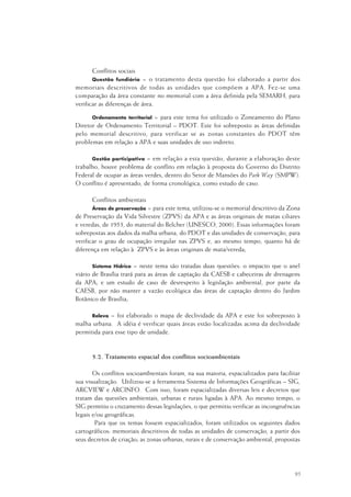 95
Conflitos sociais
Questão fundiária = o tratamento desta questão foi elaborado a partir dos
memoriais descritivos de todas as unidades que compõem a APA. Fez-se uma
comparação da área constante no memorial com a área definida pela SEMARH, para
verificar as diferenças de área.
Ordenamento territorial = para este tema foi utilizado o Zoneamento do Plano
Diretor de Ordenamento Territorial – PDOT. Este foi sobreposto as áreas definidas
pelo memorial descritivo, para verificar se as zonas constantes do PDOT têm
problemas em relação a APA e suas unidades de uso indireto.
Gestão participativa = em relação a esta questão, durante a elaboração deste
trabalho, houve problema de conflito em relação à proposta do Governo do Distrito
Federal de ocupar as áreas verdes, dentro do Setor de Mansões do Park Way (SMPW).
O conflito é apresentado, de forma cronológica, como estudo de caso.
Conflitos ambientais
Áreas de preservação = para este tema, utilizou-se o memorial descritivo da Zona
de Preservação da Vida Silvestre (ZPVS) da APA e as áreas originais de matas ciliares
e veredas, de 1953, do material do Belcher (UNESCO, 2000). Essas informações foram
sobrepostas aos dados da malha urbana, do PDOT e das unidades de conservação, para
verificar o grau de ocupação irregular nas ZPVS e, ao mesmo tempo, quanto há de
diferença em relação à ZPVS e às áreas originais de mata/vereda;
Sistema Hídrico = neste tema são tratadas duas questões: o impacto que o anel
viário de Brasília trará para as áreas de captação da CAESB e cabeceiras de drenagens
da APA; e um estudo de caso de desrespeito à legislação ambiental, por parte da
CAESB, por não manter a vazão ecológica das áreas de captação dentro do Jardim
Botânico de Brasília;
Relevo = foi elaborado o mapa de declividade da APA e este foi sobreposto à
malha urbana. A idéia é verificar quais áreas estão localizadas acima da declividade
permitida para esse tipo de unidade.
5.2. Tratamento espacial dos conflitos socioambientais
Os conflitos socioambientais foram, na sua maioria, espacializados para facilitar
sua visualização. Utilizou-se a ferramenta Sistema de Informações Geográficas – SIG,
ARCVIEW e ARCINFO. Com isso, foram espacializadas diversas leis e decretos que
tratam das questões ambientais, urbanas e rurais ligadas à APA. Ao mesmo tempo, o
SIG permitiu o cruzamento dessas legislações, o que permitiu verificar as incongruências
legais e/ou geográficas.
Para que os temas fossem espacializados, foram utilizados os seguintes dados
cartográficos: memoriais descritivos de todas as unidades de conservação, a partir dos
seus decretos de criação; as zonas urbanas, rurais e de conservação ambiental, propostas
 