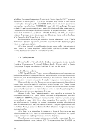 96
pelo Plano Diretor de Ordenamento Territorial do Distrito Federal – PDOT, constante
no decreto de aprovação da Lei; o mapa ambiental, que contém as unidades de
conservação e áreas protegidas (SEMARH, 2000); mapas temáticos, quais sejam:
hidrografia e planialtimétrico (CODEPLAN, escala 1:10. 000); pedologia (Embrapa,
escala 1:100. 000); uso e ocupação do solo, anos 1953 e 1999, produzidos, respectivamente,
a partir de fotos aéreas e processamento automático de imagens de satélite LANDSAT,
escalas 1:50. 000 (UNESCO, 2000) e 1:100. 000 (Fundação SD, 2001); e o mapa do
polígono de proteção e área de drenagem do Ribeirão do Gama, onde se localiza a
APM Catetinho (CAESB, escala 1:10. 000).
Foram utilizadas as legislações ambientais (Federal e Distrital), Lei do PDOT e
demais leis e decretos específicos, conforme o assunto tratado. Toda legislação é
citada ao longo deste capítulo.
Além desse material, foram elaborados diversos mapas, todos espacializados na
base 1:10.000, e criados programas computacionais específicos para este capítulo.
Maiores detalhes estão dentro de cada tema em questão.
5.3. Conflitos sociais
O eixo CONFLITO SOCIAL foi dividido nos seguintes temas: Questão
Fundiária; Ordenamento Territorial (Urbano-Rural e Conservação); e Gestão
Participativa. A seguir, o tratamento específico de cada um dos temas.
5.3.1. Questão fundiária
A APA Gama Cabeça-de-Veado e outras unidades de conservação compõem um
conjunto de unidades de categorias diferentes, justapostas e/ou sobrepostas, constituindo
um mosaico, com distintos objetivos de conservação. Estas unidades foram criadas em
diferentes anos e possuem, nos decretos de criação, os respectivos memoriais descritivos.
O memorial descritivo é o documento que acompanha a criação da unidade de
conservação, no qual se especifica os limites geográficos da área. Esta escritura é
fundamental para garantir a comprovação da poligonal da unidade e subsidiar possíveis
questões fundiárias internas. O memorial ainda auxilia os trabalhos de topografia da
unidade, como, por exemplo, a colocação de cercas.
No caso da APA Gama Cabeça-de-Veado, a idéia era utilizar as poligonais das
unidades de conservação do Distrito Federal, constantes no mapa ambiental, produzido
pela SEMARH (SEMARH, 2000), para tratar as questões fundiárias. Contudo, o mapa
ambiental está na escala 1:100. 000, e a base cartográfica deste trabalho é 1:10. 000.
Isto significa que não é correto, em termos cartográficos, transpor informações de
uma escala menor (1:100. 000) para uma escala maior e com grau superior de detalhes
(1:10. 000). Assim, as escalas são de tamanhos bem diferentes, para proceder qualquer
ajuste cartográfico.
Além disso, há a necessidade de mapear-se a Zona de Preservação da Vida
Silvestre (ZPVS) da APA. Como não existe a espacialização correta desta área, apenas
croquis, foi necessário fazê-lo por meio do memorial descritivo.
Outro fato que contribuiu para utilizar os memoriais foi a inexistência das áreas
totais das unidades de conservação da APA. No mapa ambiental da SEMARH, em
 