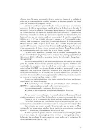 97
algumas áreas, há apenas aproximações de seus perímetros. Apesar de as unidades de
conservação estarem plotadas no mapa ambiental, as áreas encontradas não foram
colocadas no texto que acompanha o mapa.
Diante dos problemas apresentados, foi necessário ter acesso aos memoriais
descritivos da APA e suas unidades, incluída a Reserva da Biosfera do Cerrado. A
exceção foi em relação à Estação Ecológica do Jardim Botânico. Esta é a única unidade
de conservação que não apresenta memorial descritivo definitivo. A pendência é
referente à ampliação da Estação, que passou a incorporar a área denominada "Cristo
Redentor", mas que não foi referendada em campo, através de trabalhos topográficos.
O Decreto nº 17.277, de 10/04/96, referente à expansão, reza: "a poligonal deverá ser
definida após levantamento topográfico efetuado pelo Instituto de Planejamento do
Distrito Federal – IPDF, no prazo de 30 (trinta dias) contados da publicação deste
decreto". Mesmo sem a poligonal oficial definitiva da Estação Ecológica, foi possível
traçar sua expansão de forma correta no mapa, em função da escala de trabalho,
do programa desenvolvido e do auxilio dos técnicos daquela unidade.
De posse desses memoriais e entraves, todas as unidades foram mapeadas. Para
tal, foi desenvolvido um programa específico para esta etapa, na linguagem AVENUE
(Giacomoni, 2000), utilizando o programa Sistema de Informações Geográficas –
SIG/ARCVIEW.
Ao realizar a espacialização dos memoriais descritivos, descobriu-se que a maior
parte das unidades de conservação apresenta algum dos seguintes problemas: área
encontrada não compatível com a unidade de conservação constante no mapa
ambiental da SEMARH; erros de coordenadas geográficas no memorial; cercas em
desacordo com o memorial descritivo; memoriais sem área total da unidade; e
memoriais que contêm a área da unidade, mas ao serem espacializados, os valores são
diferentes dos descritos. Nesses casos, o programa foi fundamental para plotar os pontos
do memorial na base cartográfica, escala 1:10. 000.
A matriz de conflitos fundiários, com o tema memorial descritivo, apresentada a
seguir, mostra três pontos de análises:
• A espacialização das unidades de conservação(do mapa ambiental da
SEMARH) x espacialização das unidades pelos memoriais descritivos;
• As cercas das unidades x memoriais descritivos; e a
• Verificação das coordenadas geográficas dos memoriais descritivos.
No que se refere às espacializações, é comparada a área total da poligonal de cada
unidade, constante no texto do Mapa Ambiental, com os respectivos memoriais descritivos.
Quanto às cercas, os memoriais descritivos verificam se elas estão corretas.
Quanto aos problemas das coordenadas geográficas dos memoriais, estes são
mostrados, bem como são feitos comentários sobre os pontos com erros (Quadro 5.1).
Cabe ressaltar que existem unidades de conservação que são iguais no Mapa
Ambiental e nos mapas deste trabalho. Apesar das áreas serem distintas, conforme
Quadro 5.1., esta diferença foi desprezível no cálculo de área.
A etapa seguinte da questão fundiária foi transformar as informações geradas
em diversos mapas. A espacialização permitiu verificar as incongruências entre as
Poligonais das unidades de conservação do mapa ambiental x poligonais dos
memoriais descritivos (Figuras 5.2 a 5.11).
 