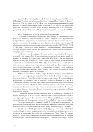 98
Quanto à Zona-Núcleo da Reserva da Biosfera do Cerrado, dentro da APA Gama
Cabeça-de-Veado, o Mapa Ambiental se refere à área da Zona-Núcleo da Reserva,
dentro do DF e não apenas na APA. Nesse caso, a partir dos memorais descritivos da
Reserva, foi encontrada sua Zona-Núcleo dentro da APA. Contudo, não foi possível
fazer uma comparação das zonas-núcleo do Mapa Ambiental com a área encontrada,
porque toda a Reserva da Biosfera do DF aparece na forma de croqui no Mapa da SEMARH.
5.3.2. Ordenamento territorial: urbano-rural e conservação
Outro ponto de fundamental importância, para diminuir os conflitos entre o uso
humano do território e a efetividade da APA Gama Cabeça-de-Veado, é por meio da
compatibilização das propostas de ordenamento territorial das áreas urbanas e rurais,
dentro e no entorno da unidade, com seus objetivos de proteção e preservação. O
planejamento e gestão territoriais integrados possibilitam conciliar PROTEÇÃO COM
ATIVIDADES HUMANAS. Assim, a natureza e o homem passam a ser tratados não
de forma antagônica e excludente, mas através da busca do seu inter-relacionamento,
integração e ajuste sistêmico.
No Distrito Federal, ainda prevalecem as políticas setoriais de ordenamento
territorial. Isso gera conflitos de uso e ocupação urbano/rural com a necessidade de
proteger as unidades de conservação. Para regular a localização dos assentamentos
humanos e atividades econômicas e sociais, existe o Plano Diretor de Ordenamento
Territorial do Distrito Federal (PDOT). Já para as unidades de conservação, o
instrumento de ordenamento é o Zoneamento Ambiental, que deve proporcionar os
meios e as condições para que todos os objetivos de proteção e conservação dos
sistemas naturais possam ser alcançados. Contudo, esses instrumentos atuam de forma
estanque e segmentada dentro do Território.
Ambos os instrumentos estão a cargo de órgãos distintos, com objetivos
específicos e sem propostas concretas de interface dentro da política de ordenamento
territorial. Assim, o Plano Diretor não incorpora os princípios de organização dos
ecossistemas e a integração entre as dimensões ecológicas, humanas e sociais. E o
Zoneamento Ambiental – quando existe para a unidade de conservação – não considera
as políticas públicas urbanas e rurais previstas para o Território. Com isso,
ocorrem conflitos de interesses, tanto entre os órgãos quanto sobre a forma de conduzir
o processo de uso e ocupação do solo e manutenção da integridade ecológica
dos sistemas naturais.
O reflexo da falta de políticas integradas para as unidades de conservação é
latente, mesmo para as de uso indireto. Há uma perda constante da biodiversidade e
uma degradação constante dos ambientes naturais (UNESCO, 2000), com rebatimento
na qualidade de vida das populações dentro do Distrito Federal e seu entorno imediato.
Outro fato que corrobora para a necessidade de políticas públicas integradas é a
responsabilidade de planejar um território que tem o peso de ser patrimônio cultural da
humanidade e Reserva da Biosfera do Cerrado, ambos reconhecidos pela UNESCO.
Brasília é considerada patrimônio mundial pela sua composição urbanística
moderna. Logo, os usos e ocupações devem ser feitos de forma a não comprometer e
pressionar a preservação das escalas do tombamento do Plano Piloto. Ao mesmo
tempo, o Distrito Federal, por possuir um mosaico de diferentes categorias de unidades
de conservação, com uma rica biodiversidade, levou a UNESCO a criar aqui o projeto
 