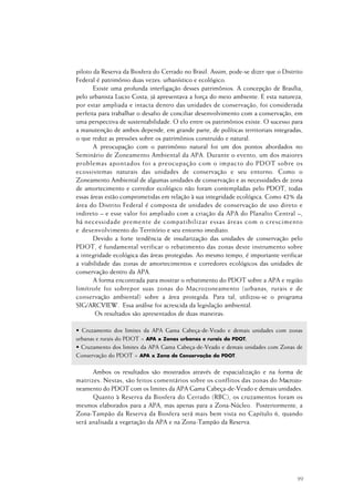 99
piloto da Reserva da Biosfera do Cerrado no Brasil. Assim, pode-se dizer que o Distrito
Federal é patrimônio duas vezes: urbanístico e ecológico.
Existe uma profunda interligação desses patrimônios. A concepção de Brasília,
pelo urbanista Lucio Costa, já apresentava a força do meio ambiente. E esta natureza,
por estar ampliada e intacta dentro das unidades de conservação, foi considerada
perfeita para trabalhar o desafio de conciliar desenvolvimento com a conservação, em
uma perspectiva de sustentabilidade. O elo entre os patrimônios existe. O sucesso para
a manutenção de ambos depende, em grande parte, de políticas territoriais integradas,
o que reduz as pressões sobre os patrimônios construído e natural.
A preocupação com o patrimônio natural foi um dos pontos abordados no
Seminário de Zoneamento Ambiental da APA. Durante o evento, um dos maiores
problemas apontados foi a preocupação com o impacto do PDOT sobre os
ecossistemas naturais das unidades de conservação e seu entorno. Como o
Zoneamento Ambiental de algumas unidades de conservação e as necessidades de zona
de amortecimento e corredor ecológico não foram contempladas pelo PDOT, todas
essas áreas estão comprometidas em relação à sua integridade ecológica. Como 42% da
área do Distrito Federal é composta de unidades de conservação de uso direto e
indireto – e esse valor foi ampliado com a criação da APA do Planalto Central –,
há necessidade premente de compatibilizar essas áreas com o crescimento
e desenvolvimento do Território e seu entorno imediato.
Devido a forte tendência de insularização das unidades de conservação pelo
PDOT, é fundamental verificar o rebatimento das zonas deste instrumento sobre
a integridade ecológica das áreas protegidas. Ao mesmo tempo, é importante verificar
a viabilidade das zonas de amortecimentos e corredores ecológicos das unidades de
conservação dentro da APA.
A forma encontrada para mostrar o rebatimento do PDOT sobre a APA e região
limítrofe foi sobrepor suas zonas do Macrozoneamento (urbanas, rurais e de
conservação ambiental) sobre a área protegida. Para tal, utilizou-se o programa
SIG/ARCVIEW. Essa análise foi acrescida da legislação ambiental.
Os resultados são apresentados de duas maneiras:
• Cruzamento dos limites da APA Gama Cabeça-de-Veado e demais unidades com zonas
urbanas e rurais do PDOT = APA x Zonas urbanas e rurais do PDOT;
• Cruzamento dos limites da APA Gama Cabeça-de-Veado e demais unidades com Zonas de
Conservação do PDOT = APA x Zona de Conservação do PDOT.
Ambos os resultados são mostrados através de espacialização e na forma de
matrizes. Nestas, são feitos comentários sobre os conflitos das zonas do Macrozo-
neamento do PDOT com os limites da APA Gama Cabeça-de-Veado e demais unidades.
Quanto à Reserva da Biosfera do Cerrado (RBC), os cruzamentos foram os
mesmos elaborados para a APA, mas apenas para a Zona-Núcleo. Posteriormente, a
Zona-Tampão da Reserva da Biosfera será mais bem vista no Capítulo 6, quando
será analisada a vegetação da APA e na Zona-Tampão da Reserva.
 