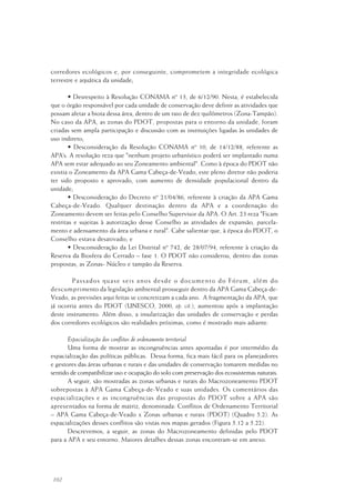 102
corredores ecológicos e, por conseguinte, comprometem a integridade ecológica
terrestre e aquática da unidade;
• Desrespeito à Resolução CONAMA nº 13, de 6/12/90. Nesta, é estabelecida
que o órgão responsável por cada unidade de conservação deve definir as atividades que
possam afetar a biota dessa área, dentro de um raio de dez quilômetros (Zona-Tampão).
No caso da APA, as zonas do PDOT, propostas para o entorno da unidade, foram
criadas sem ampla participação e discussão com as instituições ligadas às unidades de
uso indireto;
• Desconsideração da Resolução CONAMA nº 10, de 14/12/88, referente as
APA’s. A resolução reza que "nenhum projeto urbanístico poderá ser implantado numa
APA sem estar adequado ao seu Zoneamento ambiental". Como à época do PDOT não
existia o Zoneamento da APA Gama Cabeça-de-Veado, este pleno diretor não poderia
ter sido proposto e aprovado, com aumento de densidade populacional dentro da
unidade;
• Desconsideração do Decreto nº 21/04/86, referente à criação da APA Gama
Cabeça-de-Veado. Qualquer destinação dentro da APA e a coordenação do
Zoneamento devem ser feitas pelo Conselho Supervisor da APA. O Art. 23 reza "Ficam
restritas e sujeitas à autorização desse Conselho as atividades de expansão, parcela-
mento e adensamento da área urbana e rural". Cabe salientar que, à época do PDOT, o
Conselho estava desativado; e
• Desconsideração da Lei Distrital nº 742, de 28/07/94, referente à criação da
Reserva da Biosfera do Cerrado – fase 1. O PDOT não considerou, dentro das zonas
propostas, as Zonas- Núcleo e tampão da Reserva.
Passados quase seis anos desde o documento do Fórum, além do
descumprimento da legislação ambiental prosseguir dentro da APA Gama Cabeça-de-
Veado, as previsões aqui feitas se concretizam a cada ano. A fragmentação da APA, que
já ocorria antes do PDOT (UNESCO, 2000, op. cit.), aumentou após a implantação
deste instrumento. Além disso, a insularização das unidades de conservação e perdas
dos corredores ecológicos são realidades próximas, como é mostrado mais adiante.
Espacialização dos conflitos de ordenamento territorial
Uma forma de mostrar as incongruências antes apontadas é por intermédio da
espacialização das políticas públicas. Dessa forma, fica mais fácil para os planejadores
e gestores das áreas urbanas e rurais e das unidades de conservação tomarem medidas no
sentido de compatibilizar uso e ocupação do solo com preservação dos ecossistemas naturais.
A seguir, são mostradas as zonas urbanas e rurais do Macrozoneamento PDOT
sobrepostas à APA Gama Cabeça-de-Veado e suas unidades. Os comentários das
espacializações e as incongruências das propostas do PDOT sobre a APA são
apresentados na forma de matriz, denominada: Conflitos de Ordenamento Territorial
– APA Gama Cabeça-de-Veado x Zonas urbanas e rurais (PDOT) (Quadro 5.2). As
espacializações desses conflitos são vistas nos mapas gerados (Figura 5.12 a 5.22).
Descrevemos, a seguir, as zonas do Macrozoneamento definidas pelo PDOT
para a APA e seu entorno. Maiores detalhes dessas zonas encontram-se em anexo.
 
