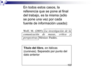 Título del libro, en itálicas
(cursivas). Separado por punto del
dato anterior
En todos estos casos, la
referencia que se pone al final
del trabajo, es la misma (sólo
se pone una vez por cada
fuente de información usada):
Wolf, M. (2005). La investigación de la
comunicación de masas, crítica y
perspectivas. México: Paidós.
103
 