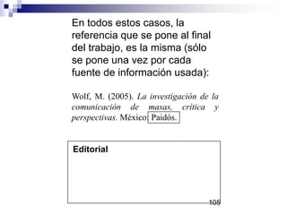 Editorial
En todos estos casos, la
referencia que se pone al final
del trabajo, es la misma (sólo
se pone una vez por cada
fuente de información usada):
Wolf, M. (2005). La investigación de la
comunicación de masas, crítica y
perspectivas. México: Paidós.
105
 