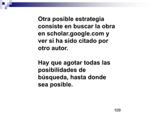 Otra posible estrategia
consiste en buscar la obra
en scholar.google.com y
ver si ha sido citado por
otro autor.
Hay que agotar todas las
posibilidades de
búsqueda, hasta donde
sea posible.
109
 