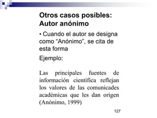 Otros casos posibles:
Autor anónimo
• Cuando el autor se designa
como “Anónimo”, se cita de
esta forma
Ejemplo:
Las principales fuentes de
información científica reflejan
los valores de las comunicades
académicas que les dan origen
(Anónimo, 1999)
127
 