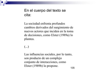 En el cuerpo del texto se
cita:
La sociedad enfrenta profundos
cambios derivados del surgimiento de
nuevos actores que inciden en la toma
de decisiones, como Elster (1989a) lo
plantea.
(...)
Las influencias sociales, por lo tanto,
son producto de un complejo
conjunto de interacciones, como
Elster (1989b) lo propone.
135
 