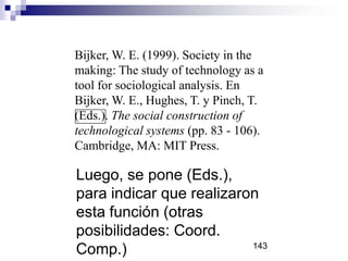 Luego, se pone (Eds.),
para indicar que realizaron
esta función (otras
posibilidades: Coord.
Comp.)
Bijker, W. E. (1999). Society in the
making: The study of technology as a
tool for sociological analysis. En
Bijker, W. E., Hughes, T. y Pinch, T.
(Eds.). The social construction of
technological systems (pp. 83 - 106).
Cambridge, MA: MIT Press.
143
 