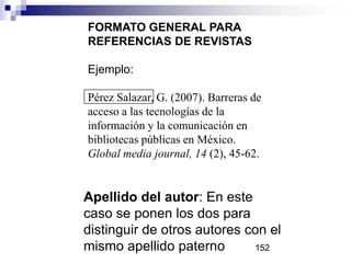 Apellido del autor: En este
caso se ponen los dos para
distinguir de otros autores con el
mismo apellido paterno
FORMATO GENERAL PARA
REFERENCIAS DE REVISTAS
Ejemplo:
Pérez Salazar, G. (2007). Barreras de
acceso a las tecnologías de la
información y la comunicación en
bibliotecas públicas en México.
Global media journal, 14 (2), 45-62.
152
 