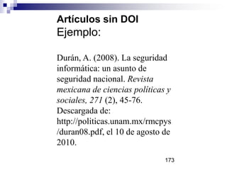 Artículos sin DOI
Ejemplo:
Durán, A. (2008). La seguridad
informática: un asunto de
seguridad nacional. Revista
mexicana de ciencias políticas y
sociales, 271 (2), 45-76.
Descargada de:
http://politicas.unam.mx/rmcpys
/duran08.pdf, el 10 de agosto de
2010.
173
 