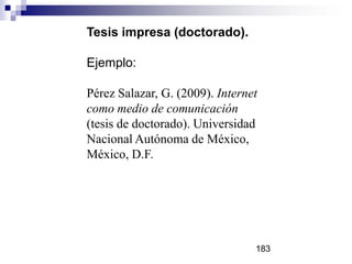Tesis impresa (doctorado).
Ejemplo:
Pérez Salazar, G. (2009). Internet
como medio de comunicación
(tesis de doctorado). Universidad
Nacional Autónoma de México,
México, D.F.
183
 