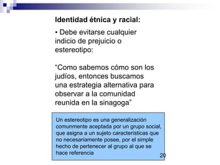 Identidad étnica y racial:
• Debe evitarse cualquier
indicio de prejuicio o
estereotipo:
“Como sabemos cómo son los
judíos, entonces buscamos
una estrategia alternativa para
observar a la comunidad
reunida en la sinagoga”
Un estereotipo es una generalización
comunmente aceptada por un grupo social,
que asigna a un sujeto características que
no necesariamente posee, por el simple
hecho de pertenecer al grupo al que se
hace referencia 20
 