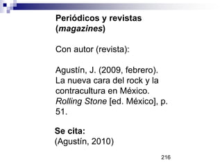 Periódicos y revistas
(magazines)
Con autor (revista):
Agustín, J. (2009, febrero).
La nueva cara del rock y la
contracultura en México.
Rolling Stone [ed. México], p.
51.
Se cita:
(Agustín, 2010)
216
 
