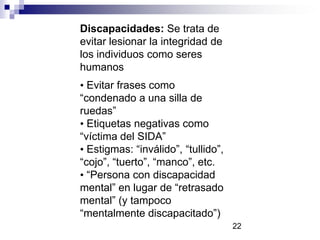 Discapacidades: Se trata de
evitar lesionar la integridad de
los individuos como seres
humanos
• Evitar frases como
“condenado a una silla de
ruedas”
• Etiquetas negativas como
“víctima del SIDA”
• Estigmas: “inválido”, “tullido”,
“cojo”, “tuerto”, “manco”, etc.
• “Persona con discapacidad
mental” en lugar de “retrasado
mental” (y tampoco
“mentalmente discapacitado”)
22
 