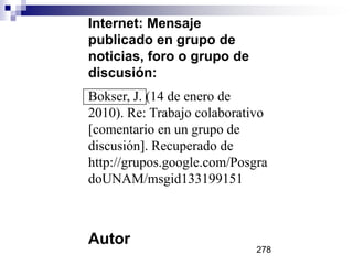 Internet: Mensaje
publicado en grupo de
noticias, foro o grupo de
discusión:
Bokser, J. (14 de enero de
2010). Re: Trabajo colaborativo
[comentario en un grupo de
discusión]. Recuperado de
http://grupos.google.com/Posgra
doUNAM/msgid133199151
Autor
278
 