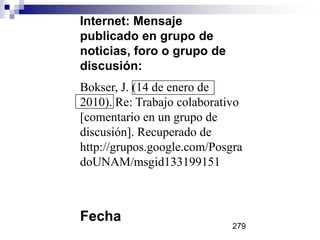 Internet: Mensaje
publicado en grupo de
noticias, foro o grupo de
discusión:
Bokser, J. (14 de enero de
2010). Re: Trabajo colaborativo
[comentario en un grupo de
discusión]. Recuperado de
http://grupos.google.com/Posgra
doUNAM/msgid133199151
Fecha
279
 