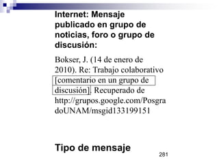 Internet: Mensaje
publicado en grupo de
noticias, foro o grupo de
discusión:
Bokser, J. (14 de enero de
2010). Re: Trabajo colaborativo
[comentario en un grupo de
discusión]. Recuperado de
http://grupos.google.com/Posgra
doUNAM/msgid133199151
Tipo de mensaje
281
 