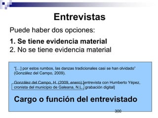 Entrevistas
Puede haber dos opciones:
1. Se tiene evidencia material
2. No se tiene evidencia material
“[…] por estos rumbos, las danzas tradicionales casi se han olvidado”
(González del Campo, 2009).
González del Campo, H. (2009, enero) [entrevista con Humberto Yépez,
cronista del municipio de Galeana, N.L., grabación digital]
Cargo o función del entrevistado
300
 