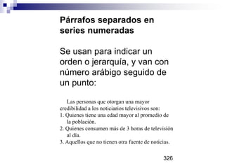 Párrafos separados en
series numeradas
Se usan para indicar un
orden o jerarquía, y van con
número arábigo seguido de
un punto:
Las personas que otorgan una mayor
credibilidad a los noticiarios televisivos son:
1. Quienes tiene una edad mayor al promedio de
la población.
2. Quienes consumen más de 3 horas de televisión
al día.
3. Aquellos que no tienen otra fuente de noticias.
326
 