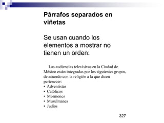 Párrafos separados en
viñetas
Se usan cuando los
elementos a mostrar no
tienen un orden:
Las audiencias televisivas en la Ciudad de
México están integradas por los siguientes grupos,
de acuerdo con la religión a la que dicen
pertenecer:
• Adventistas
• Católicos
• Mormones
• Musulmanes
• Judíos
327
 