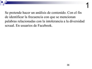 Se pretende hacer un análisis de contenido. Con el fin
de identificar la frecuencia con que se mencionan
palabras relacionadas con la intolerancia a la diversidad
sexual. En usuarios de Facebook.
1
36
 