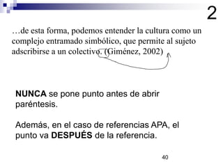 …de esta forma, podemos entender la cultura como un
complejo entramado simbólico, que permite al sujeto
adscribirse a un colectivo. (Giménez, 2002)
2
NUNCA se pone punto antes de abrir
paréntesis.
Además, en el caso de referencias APA, el
punto va DESPUÉS de la referencia.
40
 