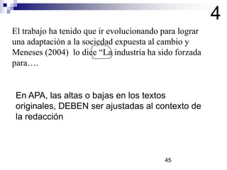 El trabajo ha tenido que ir evolucionando para lograr
una adaptación a la sociedad expuesta al cambio y
Meneses (2004) lo dice “La industria ha sido forzada
para….
4
En APA, las altas o bajas en los textos
originales, DEBEN ser ajustadas al contexto de
la redacción
45
 