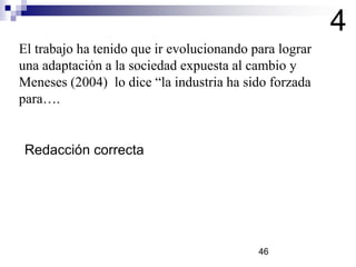 El trabajo ha tenido que ir evolucionando para lograr
una adaptación a la sociedad expuesta al cambio y
Meneses (2004) lo dice “la industria ha sido forzada
para….
4
Redacción correcta
46
 