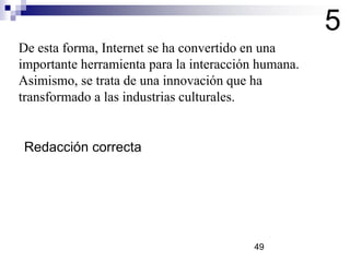 De esta forma, Internet se ha convertido en una
importante herramienta para la interacción humana.
Asimismo, se trata de una innovación que ha
transformado a las industrias culturales.
5
Redacción correcta
49
 