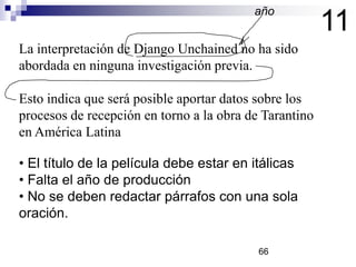 11
• El título de la película debe estar en itálicas
• Falta el año de producción
• No se deben redactar párrafos con una sola
oración.
La interpretación de Django Unchained no ha sido
abordada en ninguna investigación previa.
Esto indica que será posible aportar datos sobre los
procesos de recepción en torno a la obra de Tarantino
en América Latina
año
66
 