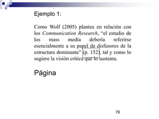 Ejemplo 1:
Como Wolf (2005) plantea en relación con
los Communication Research, “el estudio de
los mass media debería referirse
esencialmente a su papel de disfusores de la
estructura dominante” (p. 152), tal y como lo
sugiere la visión crítica que lo sustenta.
Página
76
 