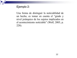 Ejemplo 2:
Una forma de distinguir la noticiablidad de
un hecho, es tomar en cuenta el “grado y
nivel jerárquico de los sujetos implicados en
el acontecimiento noticiable” (Wolf, 2005, p.
228).
77
 