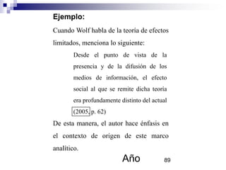 Ejemplo:
Cuando Wolf habla de la teoría de efectos
limitados, menciona lo siguiente:
De esta manera, el autor hace énfasis en
el contexto de origen de este marco
analítico.
Desde el punto de vista de la
presencia y de la difusión de los
medios de información, el efecto
social al que se remite dicha teoría
era profundamente distinto del actual
(2005, p. 62)
Año 89
 