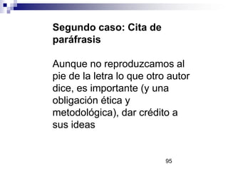 Segundo caso: Cita de
paráfrasis
Aunque no reproduzcamos al
pie de la letra lo que otro autor
dice, es importante (y una
obligación ética y
metodológica), dar crédito a
sus ideas
95
 