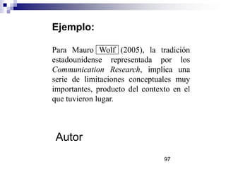 Ejemplo:
Para Mauro Wolf (2005), la tradición
estadounidense representada por los
Communication Research, implica una
serie de limitaciones conceptuales muy
importantes, producto del contexto en el
que tuvieron lugar.
Autor
97
 