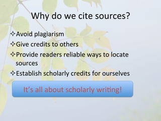 Why	
  do	
  we	
  cite	
  sources?	
  	
  
² Avoid	
  plagiarism	
  
² Give	
  credits	
  to	
  others	
  
² Provide	
  readers	
  reliable	
  ways	
  to	
  locate	
  
  sources	
  
² Establish	
  scholarly	
  credits	
  for	
  ourselves	
  

      It’s	
  all	
  about	
  scholarly	
  wri4ng!	
  
 