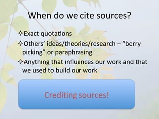 When	
  do	
  we	
  cite	
  sources?	
  
       ² Exact	
  quota4ons	
  	
  
       ² Others’	
  ideas/theories/research	
  –	
  “berry	
  
         picking”	
  or	
  paraphrasing	
  
       ² Anything	
  that	
  inﬂuences	
  our	
  work	
  and	
  that	
  
         we	
  used	
  to	
  build	
  our	
  work	
  
       	
  

                    Credi4ng	
  sources!	
  
	
  
 