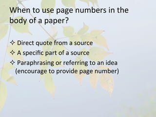 When	
  to	
  use	
  page	
  numbers	
  in	
  the	
  
body	
  of	
  a	
  paper?	
  

² 	
  Direct	
  quote	
  from	
  a	
  source	
  
² 	
  A	
  speciﬁc	
  part	
  of	
  a	
  source	
  	
  
² 	
  Paraphrasing	
  or	
  referring	
  to	
  an	
  idea	
  
  (encourage	
  to	
  provide	
  page	
  number)	
  
 