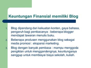 Keuntungan Finansial memiliki Blog Blog dipandang dari kekuatan konten, gaya bahasa, pengaruh bagi pembacanya : beberapa blogger mendapat tawaran menulis buku. Beberapa produsen menggunakan blog sebagai media promosi : ekspansi marketing. Blog dengan banyak pembaca : mampu menggoda pengiklan untuk menggandengnya, keuntunganya sanggup untuk membiayai biaya sekolah, kuliah.  
