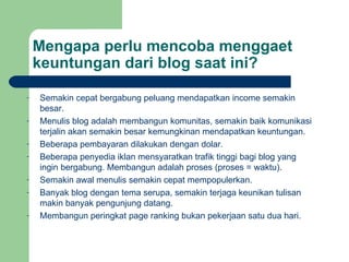 Mengapa perlu mencoba menggaet keuntungan dari blog saat ini? Semakin cepat bergabung peluang mendapatkan income semakin besar. Menulis blog adalah membangun komunitas, semakin baik komunikasi terjalin akan semakin besar kemungkinan mendapatkan keuntungan. Beberapa pembayaran dilakukan dengan dolar. Beberapa penyedia iklan mensyaratkan trafik tinggi bagi blog yang ingin bergabung. Membangun adalah proses (proses = waktu). Semakin awal menulis semakin cepat mempopulerkan. Banyak blog dengan tema serupa, semakin terjaga keunikan tulisan makin banyak pengunjung datang. Membangun peringkat page ranking bukan pekerjaan satu dua hari. 