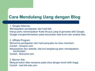 Cara Mendulang Uang dengan Blog 1. Google Adsense. Mendapatkan pendapatan dari hasil klik. Hanya perlu menempatkan  Kode khusus  yang di generate oleh Google. Google mengkombinasikan pada kecocokan kata kunci dan analisa teks. 2. Affiliate Program. Menerima  pendapatan dari hasil penjualan ke   situs merchant.   Contoh : Amazon.com Menawarkan fitur website, bila ikut bergabung akan mendapatkan keuntungan .   Contoh : Bravenet.com 3 . Banner Ads. Menjual kolom iklan terutama pada situs dengan level trafik tinggi.   Contoh : text-link-ads.com 