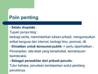 Poin penting -  Selalu diupdate  :  Tujuan punya blog :  berbagi cerita, memindahkan tulisan pribadi, mengumpulkan  a rtikel  berguna  d ar i internet, berbagi ilmu , promosi, dll. -  Diniatkan untuk konsumsi publik  ->  perlu diperhatikan  : Penampilan, tata letak yang bersahabat, kemampuan  ber interaksi . -  Sebagai perwakilan dari pribadi penulis  : Tutur  bahasa, penulisan berdasarkan sudut pandang p enulisnya . 
